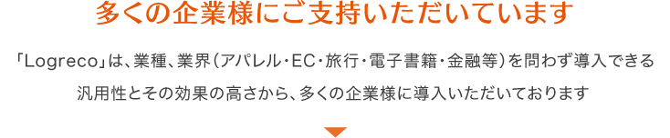 多くの企業様にご支持いただいています 「Logreco」は、業種、業界（アパレル・EC・旅行・電子書籍・金融等）を問わず導入できる汎用性とその効果の高さから、多くの企業様に導入いただいております